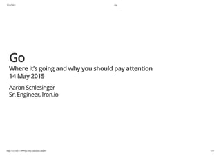 5/14/2015 Go
http://127.0.0.1:3999/go-why-care/pres.slide#1 1/37
Go
Where it's going and why you should pay attention
14 May 2015
Aaron Schlesinger
Sr. Engineer, Iron.io
 