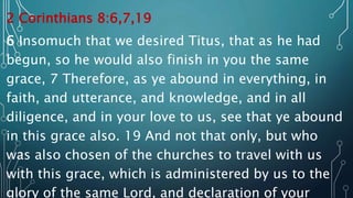2 Corinthians 8:6,7,19
6 Insomuch that we desired Titus, that as he had
begun, so he would also finish in you the same
grace, 7 Therefore, as ye abound in everything, in
faith, and utterance, and knowledge, and in all
diligence, and in your love to us, see that ye abound
in this grace also. 19 And not that only, but who
was also chosen of the churches to travel with us
with this grace, which is administered by us to the
glory of the same Lord, and declaration of your
 