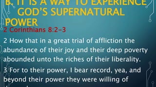 B. IT IS A WAY TO EXPERIENCE
GOD’S SUPERNATURAL
POWER
2 Corinthians 8:2-3
2 How that in a great trial of affliction the
abundance of their joy and their deep poverty
abounded unto the riches of their liberality.
3 For to their power, I bear record, yea, and
beyond their power they were willing of
 