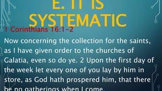 E. IT IS
SYSTEMATIC
1 Corinthians 16:1-2
Now concerning the collection for the saints,
as I have given order to the churches of
Galatia, even so do ye. 2 Upon the first day of
the week let every one of you lay by him in
store, as God hath prospered him, that there
 