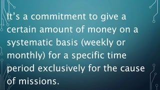 It’s a commitment to give a
certain amount of money on a
systematic basis (weekly or
monthly) for a specific time
period exclusively for the cause
of missions.
 