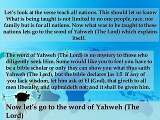 Let’s look at the verse teach all nations. This should let us know What is being taught is not limited to no one people, race, nor  family but is for all nations. Now what was to be taught to these nations lets go to the word of Yahweh (The Lord) which explains itself.  The word of Yahweh (The Lord) is no mystery to those who  diligently seek Him. Some would like you to feel you have to be a bible scholar or only they can show you what thus saith  Yahweh (The Lord), but the bible declares Jas 1:5  If any of you lack wisdom, let him ask of El (God), that giveth to all  men liberally, and upbraideth not; and it shall be given him.  Now let’s go to the word of Yahweh (The Lord) 