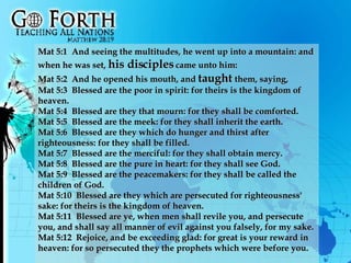 Mat 5:1  And seeing the multitudes, he went up into a mountain: and when he was set,  his disciples  came unto him:  Mat 5:2  And he opened his mouth, and  taught  them, saying,  Mat 5:3  Blessed are the poor in spirit: for theirs is the kingdom of heaven.  Mat 5:4  Blessed are they that mourn: for they shall be comforted.  Mat 5:5  Blessed are the meek: for they shall inherit the earth.  Mat 5:6  Blessed are they which do hunger and thirst after righteousness: for they shall be filled.  Mat 5:7  Blessed are the merciful: for they shall obtain mercy.  Mat 5:8  Blessed are the pure in heart: for they shall see God.  Mat 5:9  Blessed are the peacemakers: for they shall be called the children of God.  Mat 5:10  Blessed are they which are persecuted for righteousness' sake: for theirs is the kingdom of heaven.  Mat 5:11  Blessed are ye, when men shall revile you, and persecute you, and shall say all manner of evil against you falsely, for my sake.  Mat 5:12  Rejoice, and be exceeding glad: for great is your reward in heaven: for so persecuted they the prophets which were before you.  