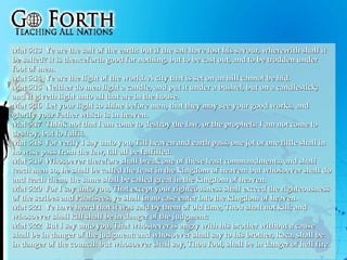 Mat 5:13  Ye are the salt of the earth: but if the salt have lost his savour, wherewith shall it be salted? it is thenceforth good for nothing, but to be cast out, and to be trodden under foot of men.  Mat 5:14  Ye are the light of the world. A city that is set on an hill cannot be hid.  Mat 5:15  Neither do men light a candle, and put it under a bushel, but on a candlestick; and it giveth light unto all that are in the house.  Mat 5:16  Let your light so shine before men, that they may see your good works, and glorify your Father which is in heaven.  Mat 5:17  Think not that I am come to destroy the law, or the prophets: I am not come to destroy, but to fulfil.  Mat 5:18  For verily I say unto you, Till heaven and earth pass, one jot or one tittle shall in no wise pass from the law, till all be fulfilled.  Mat 5:19  Whosoever therefore shall break one of these least commandments, and shall teach men so, he shall be called the least in the kingdom of heaven: but whosoever shall do and teach them, the same shall be called great in the kingdom of heaven.  Mat 5:20  For I say unto you, That except your righteousness shall exceed the righteousness of the scribes and Pharisees, ye shall in no case enter into the kingdom of heaven.  Mat 5:21  Ye have heard that it was said by them of old time, Thou shalt not kill; and whosoever shall kill shall be in danger of the judgment:  Mat 5:22  But I say unto you, That whosoever is angry with his brother without a cause shall be in danger of the judgment: and whosoever shall say to his brother, Raca, shall be in danger of the council: but whosoever shall say, Thou fool, shall be in danger of hell fire.  