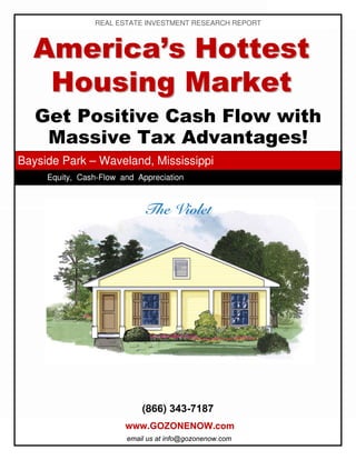 REAL ESTATE INVESTMENT RESEARCH REPORT



  America’s Hottest
   Housing Market
   Get Positive Cash Flow with
    Massive Tax Advantages!
Bayside Park – Waveland, Mississippi
     Equity, Cash-Flow and Appreciation




                            (866) 343-7187
                        www.GOZONENOW.com
                        email us at info@gozonenow.com