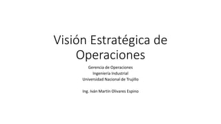 Visión Estratégica de
Operaciones
Gerencia de Operaciones
Ingeniería Industrial
Universidad Nacional de Trujillo
Ing. Iván Martín Olivares Espino
 