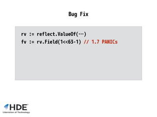 rv := reflect.ValueOf(…)
fv := rv.Field(1<<63-1) // 1.7 PANICs
if fv == reflect.Value{} {
// <1.6 silently returns zero value
}
Bug Fix
 
