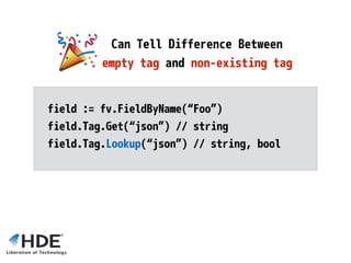 // struct { Foo int; Bar string }
typ := reflect.StructOf([]reflect.StructField{
reflect.StructField{ Name: “Foo”, Type: reflect.Int},
reflect.StructField{ Name: “Bar”, Type: reflect.String},
})
Dynamically Declare
Anonymous Structs
 