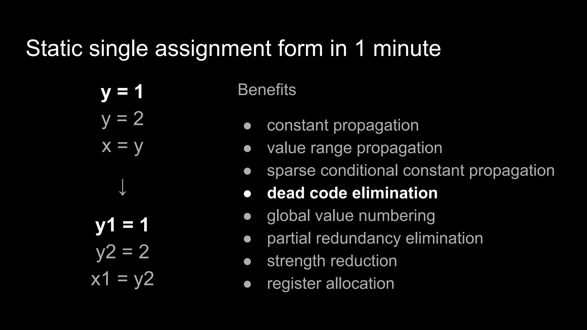 Static single assignment form in 1 minute
y = 1
y = 2
x = y
↓
y1 = 1
y2 = 2
x1 = y2
Benefits
● constant propagation
● value range propagation
● sparse conditional constant propagation
● dead code elimination
● global value numbering
● partial redundancy elimination
● strength reduction
● register allocation
 