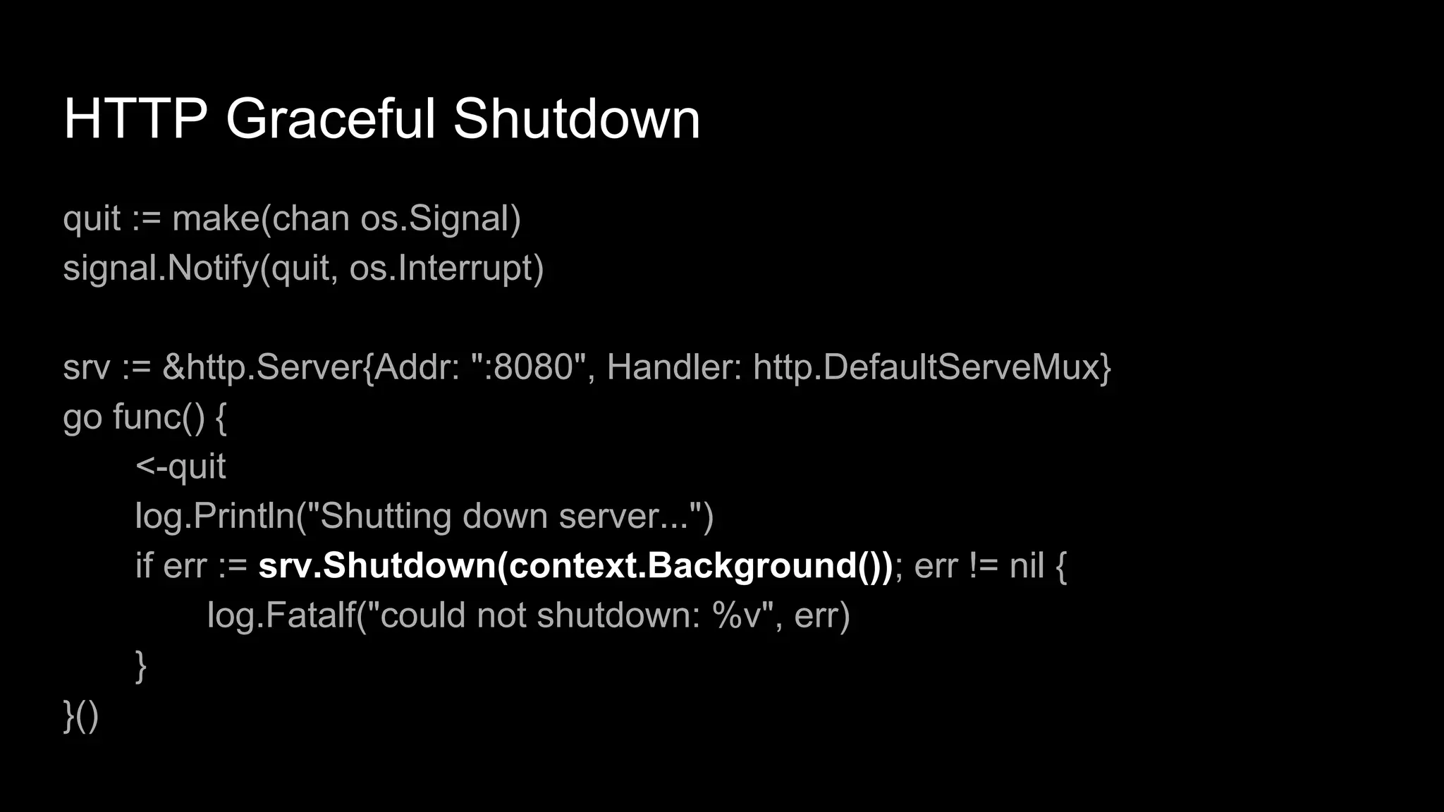 HTTP Graceful Shutdown
quit := make(chan os.Signal)
signal.Notify(quit, os.Interrupt)
srv := &http.Server{Addr: ":8080", Handler: http.DefaultServeMux}
go func() {
<-quit
log.Println("Shutting down server...")
if err := srv.Shutdown(context.Background()); err != nil {
log.Fatalf("could not shutdown: %v", err)
}
}()
 