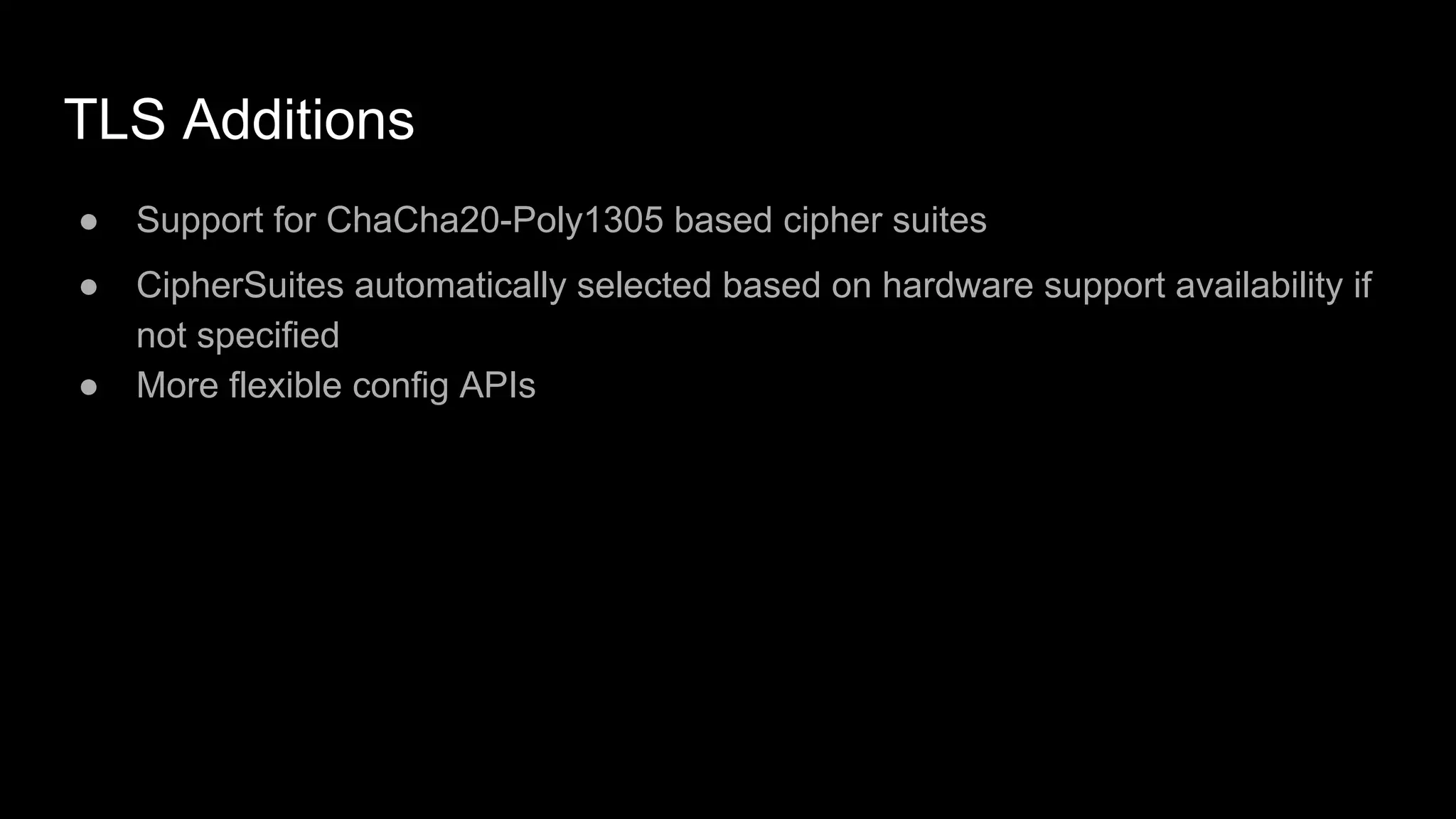TLS Additions
● Support for ChaCha20-Poly1305 based cipher suites
● CipherSuites automatically selected based on hardware support availability if
not specified
● More flexible config APIs
 