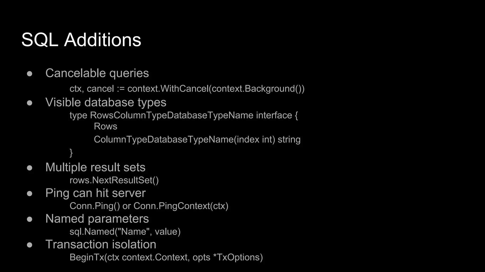 SQL Additions
● Cancelable queries
ctx, cancel := context.WithCancel(context.Background())
● Visible database types
type RowsColumnTypeDatabaseTypeName interface {
Rows
ColumnTypeDatabaseTypeName(index int) string
}
● Multiple result sets
rows.NextResultSet()
● Ping can hit server
Conn.Ping() or Conn.PingContext(ctx)
● Named parameters
sql.Named("Name", value)
● Transaction isolation
BeginTx(ctx context.Context, opts *TxOptions)
 