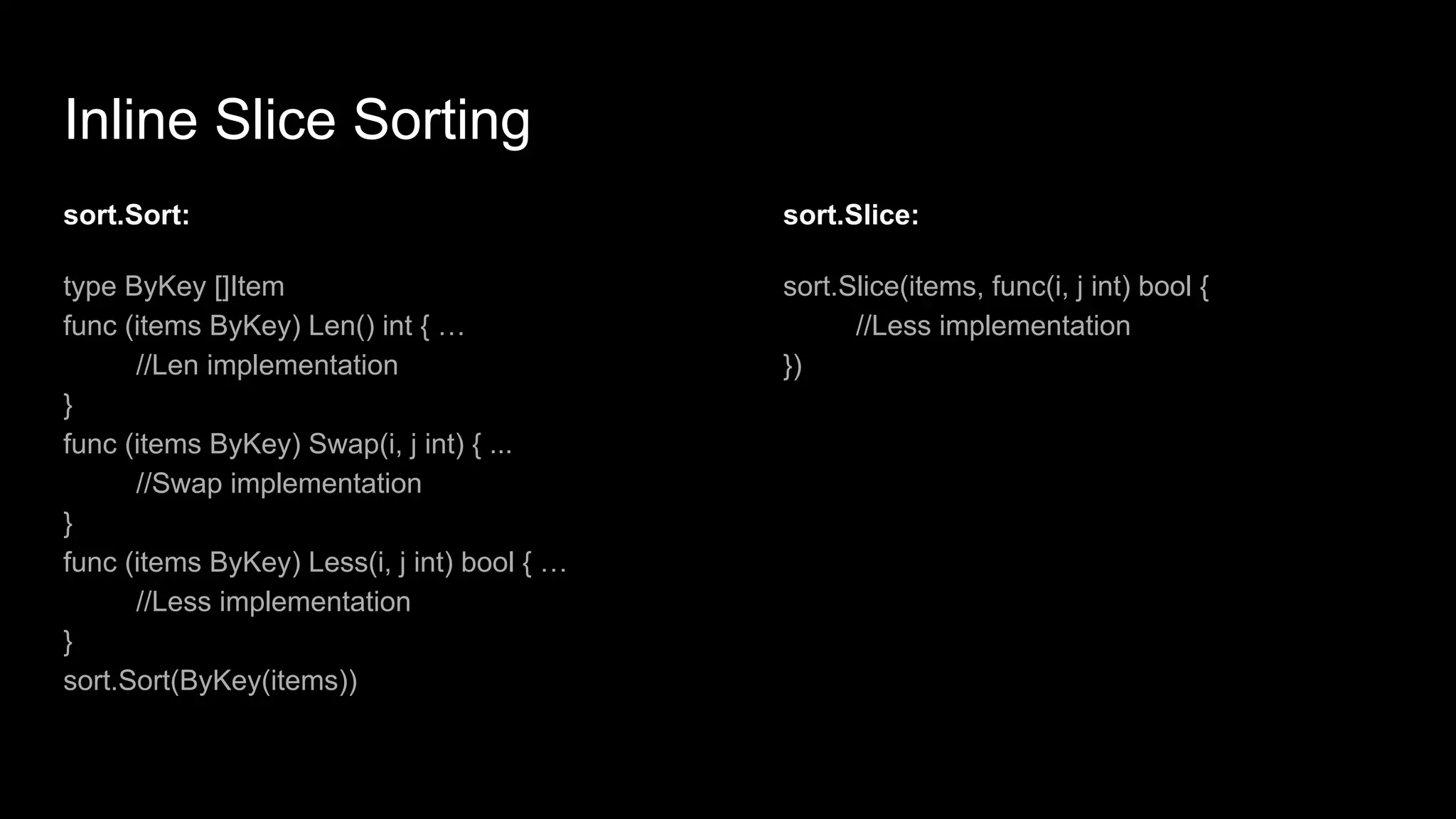 Inline Slice Sorting
sort.Sort:
type ByKey []Item
func (items ByKey) Len() int { …
//Len implementation
}
func (items ByKey) Swap(i, j int) { ...
//Swap implementation
}
func (items ByKey) Less(i, j int) bool { …
//Less implementation
}
sort.Sort(ByKey(items))
sort.Slice:
sort.Slice(items, func(i, j int) bool {
//Less implementation
})
 
