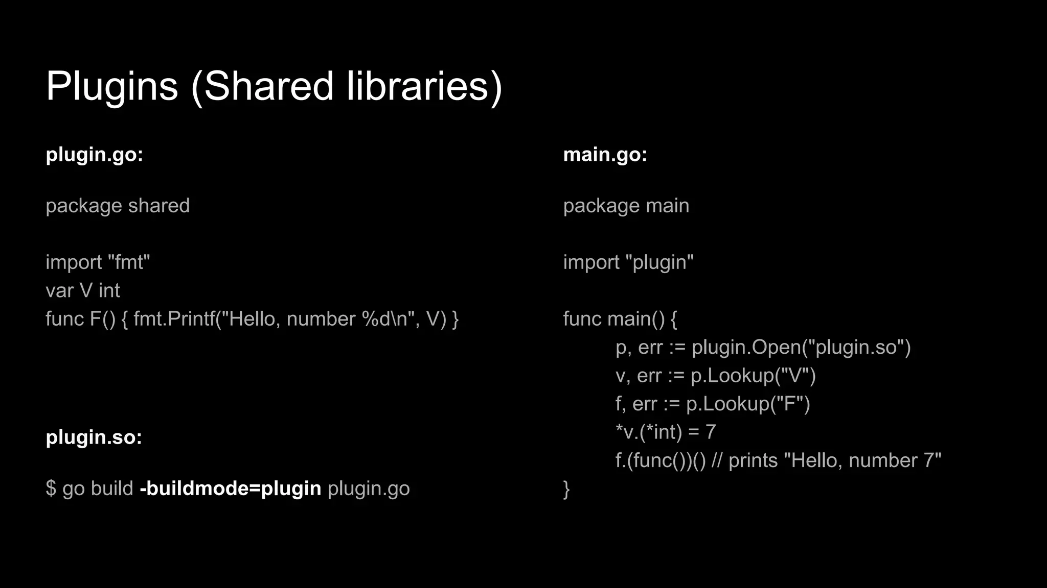 Plugins (Shared libraries)
plugin.go:
package shared
import "fmt"
var V int
func F() { fmt.Printf("Hello, number %dn", V) }
main.go:
package main
import "plugin"
func main() {
p, err := plugin.Open("plugin.so")
v, err := p.Lookup("V")
f, err := p.Lookup("F")
*v.(*int) = 7
f.(func())() // prints "Hello, number 7"
}
plugin.so:
$ go build -buildmode=plugin plugin.go
 