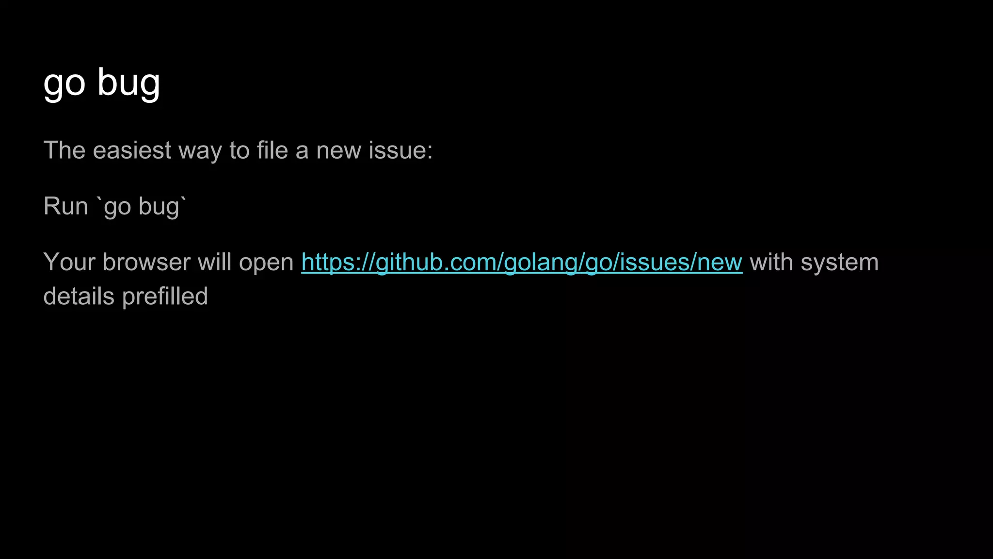 go bug
The easiest way to file a new issue:
Run `go bug`
Your browser will open https://github.com/golang/go/issues/new with system
details prefilled
 