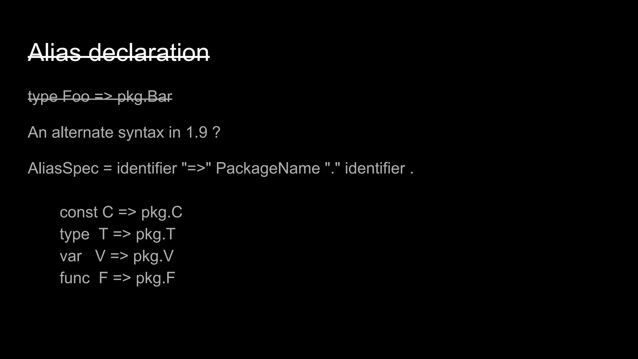 Alias declaration
type Foo => pkg.Bar
An alternate syntax in 1.9 ?
AliasSpec = identifier "=>" PackageName "." identifier .
const C => pkg.C
type T => pkg.T
var V => pkg.V
func F => pkg.F
 
