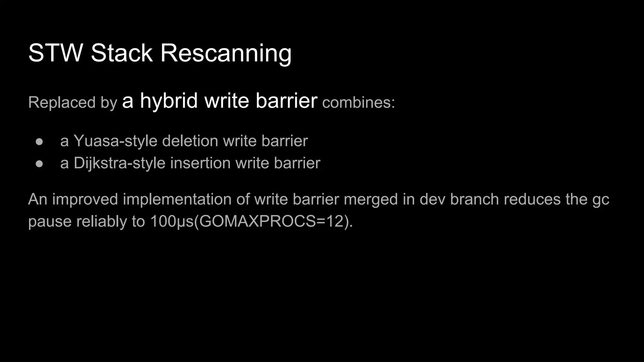 STW Stack Rescanning
Replaced by a hybrid write barrier combines:
● a Yuasa-style deletion write barrier
● a Dijkstra-style insertion write barrier
An improved implementation of write barrier merged in dev branch reduces the gc
pause reliably to 100µs(GOMAXPROCS=12).
 