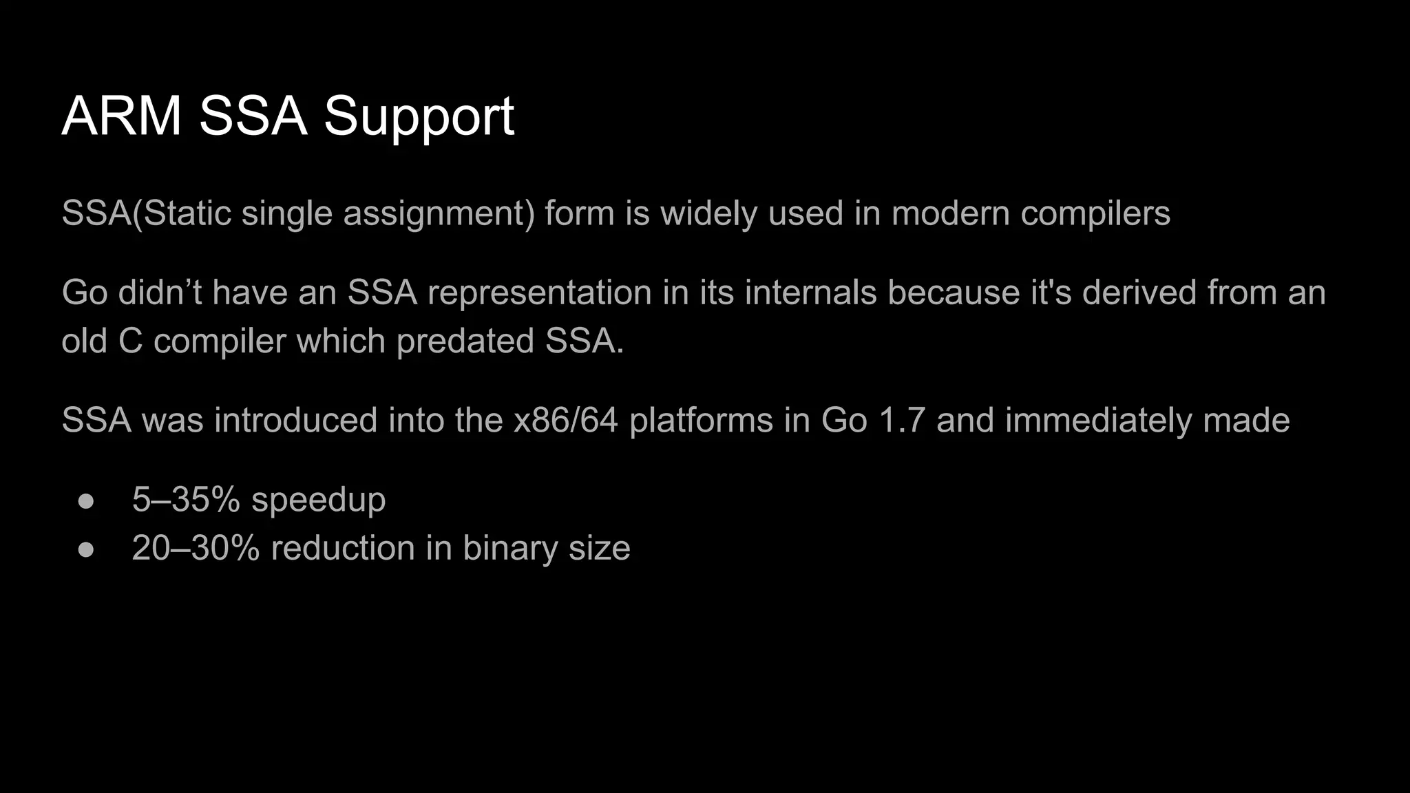 ARM SSA Support
SSA(Static single assignment) form is widely used in modern compilers
Go didn’t have an SSA representation in its internals because it's derived from an
old C compiler which predated SSA.
SSA was introduced into the x86/64 platforms in Go 1.7 and immediately made
● 5–35% speedup
● 20–30% reduction in binary size
 