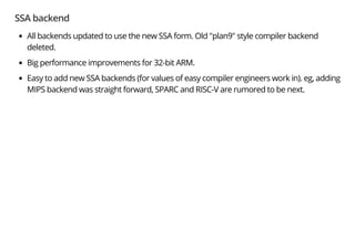 SSA backend
All backends updated to use the new SSA form. Old "plan9" style compiler backend
deleted.
Big performance improvements for 32-bit ARM.
Easy to add new SSA backends (for values of easy compiler engineers work in). eg, adding
MIPS backend was straight forward, SPARC and RISC-V are rumored to be next.
 