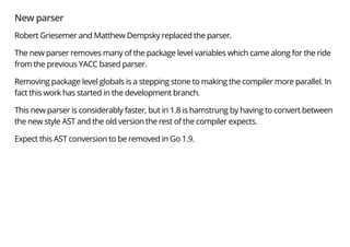 New parser
Robert Griesemer and Matthew Dempsky replaced the parser.
The new parser removes many of the package level variables which came along for the ride
from the previous YACC based parser.
Removing package level globals is a stepping stone to making the compiler more parallel. In
fact this work has started in the development branch.
This new parser is considerably faster, but in 1.8 is hamstrung by having to convert between
the new style AST and the old version the rest of the compiler expects.
Expect this AST conversion to be removed in Go 1.9.
 