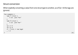 Struct conversion
When explicitly converting a value from one struct type to another, as of Go 1.8 the tags are
ignored.
func example() {
type T1 struct {
X int `json:"foo"`
}
type T2 struct {
X int `json:"bar"`
}
var v1 T1
var v2 T2
v1 = T1(v2) // now legal
_ = v1
} Run
 