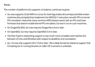Ports
The number of platforms Go supports, on balance, continues to grow.
Go now supports 32-bit MIPS on Linux for both big-endian (linux/mips) and little-endian
machines (linux/mipsle) that implement the MIPS32r1 instruction set with FPU or kernel
FPU emulation. Note that many common MIPS-based routers lack an FPU and have
rmware that doesn't enable kernel FPU emulation; Go won't run on such machines.
On DragonFly BSD, Go now requires DragonFly 4.4.4 or later.
On OpenBSD, Go now requires OpenBSD 5.9 or later.
The Plan 9 port's networking support is now much more complete and matches the
behavior of Unix and Windows with respect to deadlines and cancelation.
Go 1.8 now only supports OS X 10.8 or later. This is likely the last Go release to support 10.8.
Compiling Go or running binaries on older OS X versions is untested.
 