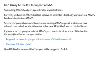 Go 1.8 may be the last to support ARMv5
Supporting ARMv5 has been a problem for several releases.
Currently we have no ARMv5 builders so have no idea if Go 1.8 actually works on real ARMv5
hardware (we test on ARMv7).
Several companies have complained about loosing ARMv5 support, and several have
o ered to run a builder -- but there are still no real ARMv5 builders on the dashboard.
If you or your company care about ARMv5, you have to shoulder some of the burden.
Contact @brad tz and set up a builder.
Proposal: runtime: drop support for linux/armv5E and linux/armv6
Dashboard Builders (wiki)
No ARMv5 builders means ARMv5 support will be dropped in Go 1.9.
 