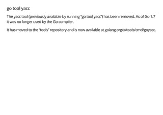 go tool yacc
The yacc tool (previously available by running “go tool yacc”) has been removed. As of Go 1.7
it was no longer used by the Go compiler.
It has moved to the “tools” repository and is now available at golang.org/x/tools/cmd/goyacc.
 