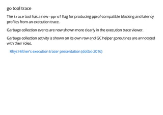 go tool trace
The trace tool has a new -pprof ag for producing pprof-compatible blocking and latency
pro les from an execution trace.
Garbage collection events are now shown more clearly in the execution trace viewer.
Garbage collection activity is shown on its own row and GC helper goroutines are annotated
with their roles.
Rhys Hiltner's execution tracer presentation (dotGo 2016)
 