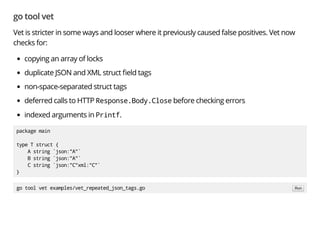 go tool vet
Vet is stricter in some ways and looser where it previously caused false positives. Vet now
checks for:
copying an array of locks
duplicate JSON and XML struct eld tags
non-space-separated struct tags
deferred calls to HTTP Response.Body.Close before checking errors
indexed arguments in Printf.
package main
type T struct {
A string `json:"A"`
B string `json:"A"`
C string `json:"C"xml:"C"`
}
go tool vet examples/vet_repeated_json_tags.go Run
 
