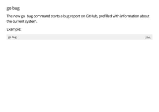 go bug
The new go bug command starts a bug report on GitHub, pre lled with information about
the current system.
Example:
go bug Run
 