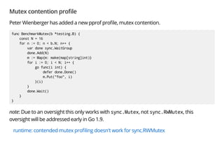 Mutex contention pro le
Peter Wienberger has added a new pprof pro le, mutex contention.
func BenchmarkMutex(b *testing.B) {
const N = 16
for n := 0; n < b.N; n++ {
var done sync.WaitGroup
done.Add(N)
m := Map{m: make(map[string]int)}
for i := 0; i < N; i++ {
go func(i int) {
defer done.Done()
m.Put("foo", i)
}(i)
}
done.Wait()
}
}
note: Due to an oversight this only works with sync.Mutex, not sync.RWMutex, this
oversight will be addressed early in Go 1.9.
runtime: contended mutex pro ling doesn't work for sync.RWMutex
 