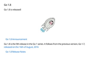 Go 1.8
Go 1.8 is released!
Go 1.8 Announcement
Go 1.8 is the 9th release in the Go 1 series. It follows from the previous version, Go 1.7,
released on the 16th of August, 2016
Go 1.8 Release Notes
 