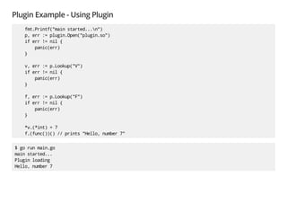 Plugin Example - Using Plugin
fmt.Printf("main started...n")
p, err := plugin.Open("plugin.so")
if err != nil {
panic(err)
}
v, err := p.Lookup("V")
if err != nil {
panic(err)
}
f, err := p.Lookup("F")
if err != nil {
panic(err)
}
*v.(*int) = 7
f.(func())() // prints "Hello, number 7"
$ go run main.go
main started...
Plugin loading
Hello, number 7
 