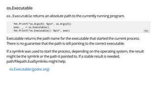 os.Executable
os.Executable returns an absolute path to the currently running program.
Executable returns the path name for the executable that started the current process.
There is no guarantee that the path is still pointing to the correct executable.
If a symlink was used to start the process, depending on the operating system, the result
might be the symlink or the path it pointed to. If a stable result is needed,
path/ lepath.EvalSymlinks might help.
os.Executable (godoc.org)
fmt.Printf("os.Args[0]: %qn", os.Args[0])
exec, _ := os.Executable()
fmt.Printf("os.Executable(): %qn", exec) Run
 