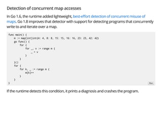 Detection of concurrent map accesses
In Go 1.6, the runtime added lightweight, best-e ort detection of concurrent misuse of
maps. Go 1.8 improves that detector with support for detecting programs that concurrently
write to and iterate over a map.
If the runtime detects this condition, it prints a diagnosis and crashes the program.
func main() {
m := map[int]int{4: 4, 8: 8, 15: 15, 16: 16, 23: 23, 42: 42}
go func() {
for {
for _, v := range m {
_ = v
}
}
}()
for {
for k, _ := range m {
m[k]++
}
}
} Run
 