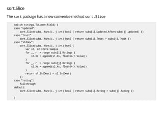 sort.Slice
The sort package has a new convenice method sort.Slice
switch strings.ToLower(field) {
case "updated":
sort.Slice(subs, func(i, j int) bool { return subs[i].Updated.After(subs[j].Updated) })
case "trust":
sort.Slice(subs, func(i, j int) bool { return subs[i].Trust > subs[j].Trust })
case "stddev":
sort.Slice(subs, func(i, j int) bool {
var s1, s2 stats.Sample
for _, r := range subs[i].Ratings {
s1.Xs = append(s1.Xs, float64(r.Value))
}
for _, r := range subs[j].Ratings {
s2.Xs = append(s2.Xs, float64(r.Value))
}
return s1.StdDev() < s2.StdDev()
})
case "rating":
fallthrough
default:
sort.Slice(subs, func(i, j int) bool { return subs[i].Rating > subs[j].Rating })
}
 