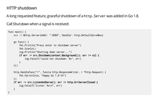 HTTP shutdown
A long requested feature, graceful shutdown of a http.Server was added in Go 1.8.
Call Shutdown when a signal is received:
func main() {
srv := &http.Server{Addr: ":8080", Handler: http.DefaultServeMux}
go func() {
fmt.Println("Press enter to shutdown server")
fmt.Scanln()
log.Println("Shutting down server...")
if err := srv.Shutdown(context.Background()); err != nil {
log.Fatalf("could not shutdown: %v", err)
}
}()
http.HandleFunc("/", func(w http.ResponseWriter, r *http.Request) {
fmt.Fprintln(w, "Happy Go 1.8'th")
})
if err := srv.ListenAndServe(); err != http.ErrServerClosed {
log.Fatalf("listen: %sn", err)
}
}
 