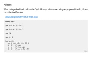 Aliases
After being rolled back before the Go 1.8 freeze, aliases are being re-proposed for Go 1.9 in a
more limited fashion.
golang.org/design/18130-type-alias
package main
type A struct { a int }
type B struct { a int }
type C B
type D = B
func main() {
var ( a A; b B; c C; d D )
a = b // nope
b = c // also nope
d = b // new in Go 1.9!
} Run
 