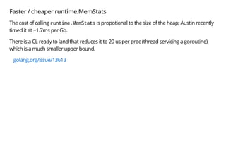Faster / cheaper runtime.MemStats
The cost of calling runtime.MemStats is propotional to the size of the heap; Austin recently
timed it at ~1.7ms per Gb.
There is a CL ready to land that reduces it to 20 us per proc (thread servicing a goroutine)
which is a much smaller upper bound.
golang.org/issue/13613
 