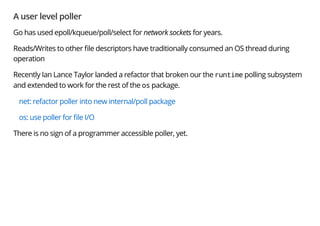 A user level poller
Go has used epoll/kqueue/poll/select for network sockets for years.
Reads/Writes to other le descriptors have traditionally consumed an OS thread during
operation
Recently Ian Lance Taylor landed a refactor that broken our the runtime polling subsystem
and extended to work for the rest of the os package.
net: refactor poller into new internal/poll package
os: use poller for le I/O
There is no sign of a programmer accessible poller, yet.
 