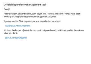 O cial dependency management tool
Finally!
Peter Bourgon, Edward Muller, Sam Boyer, Jess Frazelle, and Steve Francia have been
working on an o cial dependency management tool, dep.
If you're used to Glide or govendor, you won't be too surprised.
Mailing List Announcement
It's described as pre alpha at the moment, but you should check it out, and let them know
what you think.
github.com/golang/dep
 