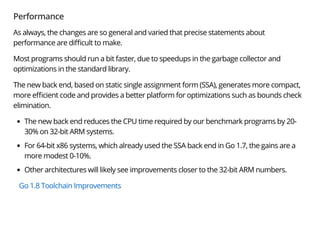 Performance
As always, the changes are so general and varied that precise statements about
performance are di cult to make.
Most programs should run a bit faster, due to speedups in the garbage collector and
optimizations in the standard library.
The new back end, based on static single assignment form (SSA), generates more compact,
more e cient code and provides a better platform for optimizations such as bounds check
elimination.
The new back end reduces the CPU time required by our benchmark programs by 20-
30% on 32-bit ARM systems.
For 64-bit x86 systems, which already used the SSA back end in Go 1.7, the gains are a
more modest 0-10%.
Other architectures will likely see improvements closer to the 32-bit ARM numbers.
Go 1.8 Toolchain Improvements
 