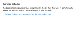 Garbage Collector
Garbage collection pauses should be signi cantly shorter than they were in Go 1.7, usually
under 100 microseconds and often as low as 10 microseconds.
Garbage Collector Improvements Over Time (ht. @francesc)
 