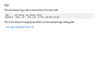 Cgo
The overhead of cgo calls is reduced by more than half:
name old time/op new time/op delta
CgoNoop-8 146ns ± 1% 56ns ± 6% -61.57% (p=0.000 n=25+30)
This is the result of merging two defers on the standard cgo calling path.
Less cgo overhead in Go 1.8
 