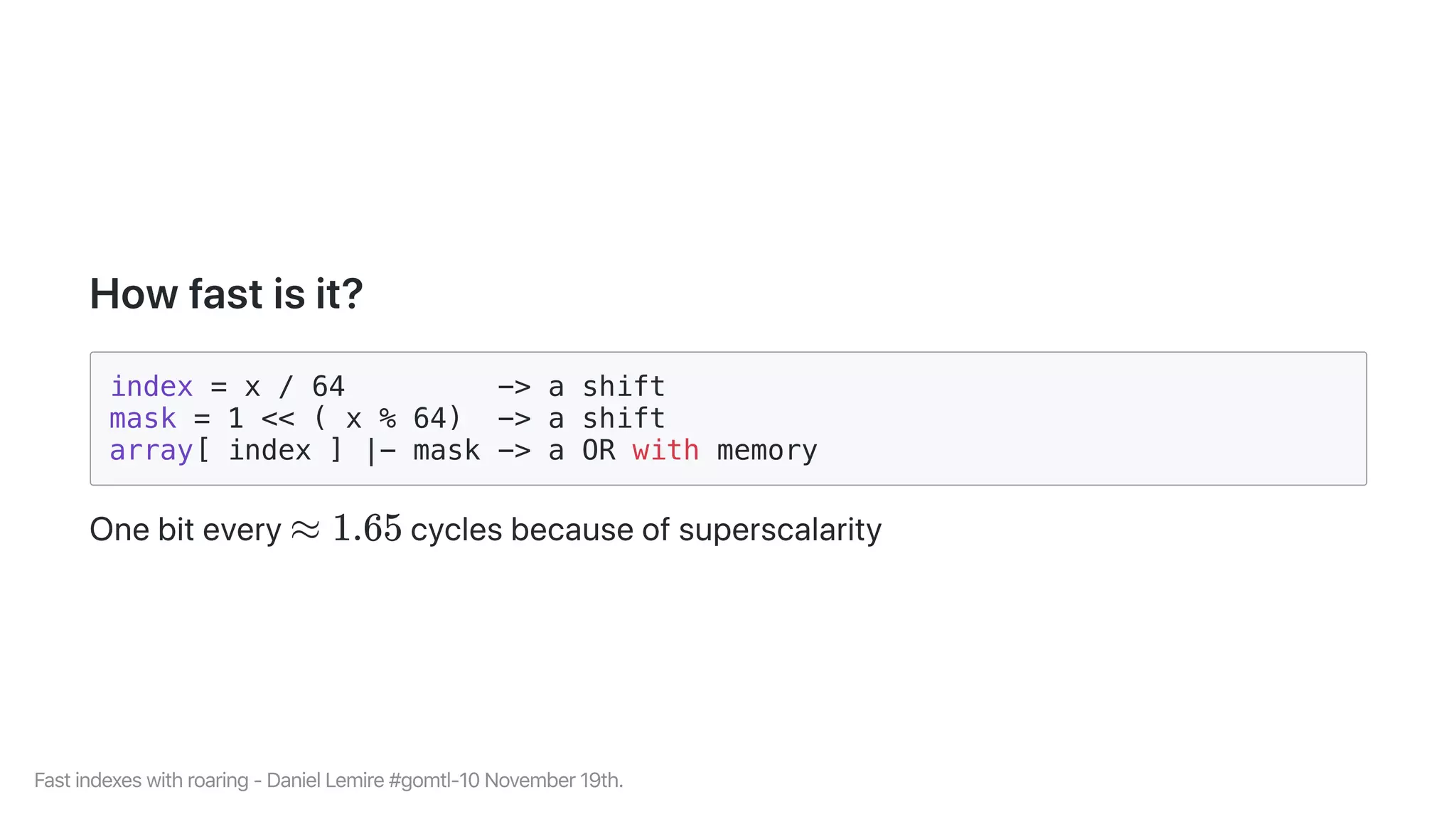 Howfastisit?
index = x / 64 -> a shift
mask = 1 << ( x % 64) -> a shift
array[ index ] |- mask -> a OR with memory
Onebitevery cyclesbecauseofsuperscalarity≈ 1.65
Fastindexeswithroaring-DanielLemire#gomtl-10November19th.
 