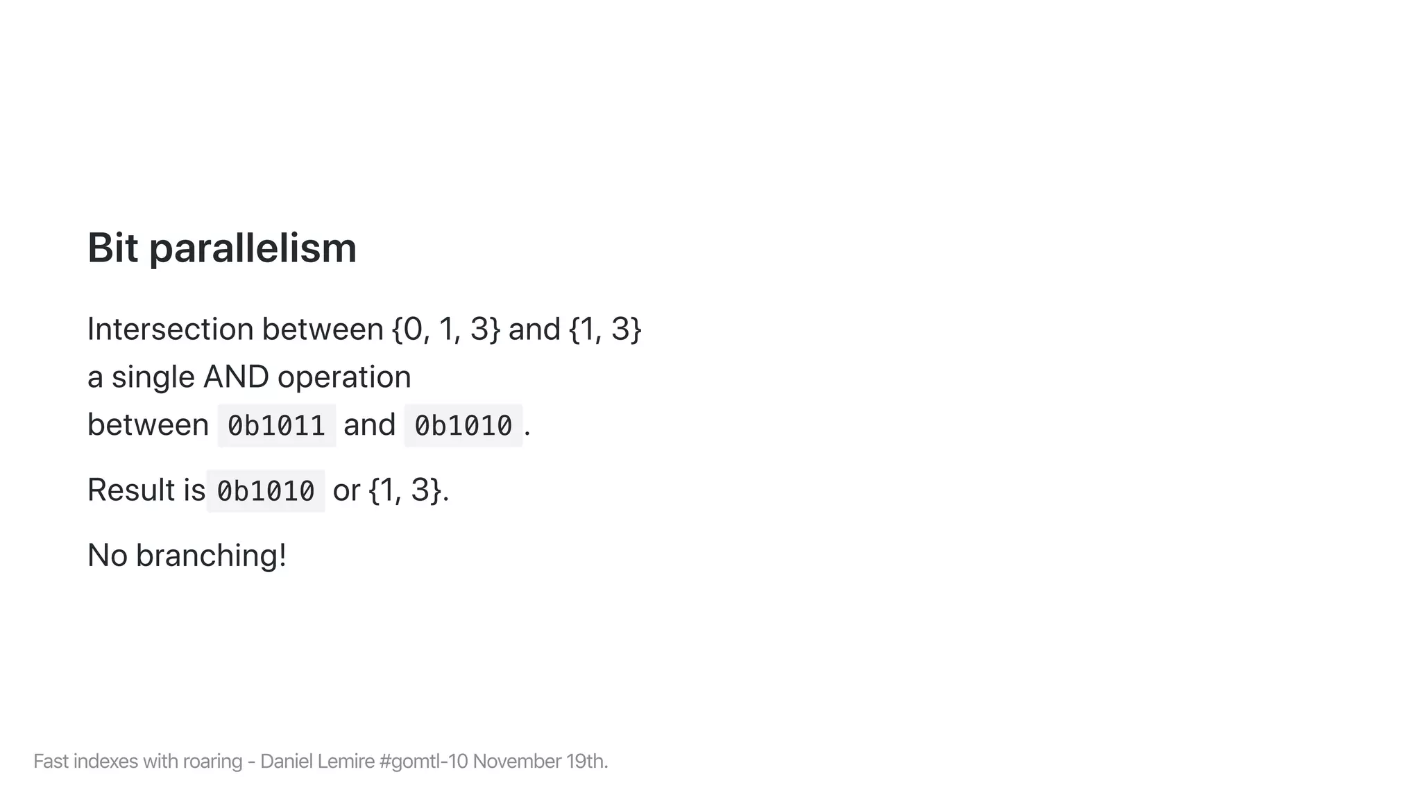 Bitparallelism
Intersectionbetween{0,1,3}and{1,3}
asingleANDoperation
between 0b1011 and 0b1010 .
Resultis 0b1010 or{1,3}.
Nobranching!
Fastindexeswithroaring-DanielLemire#gomtl-10November19th.
 