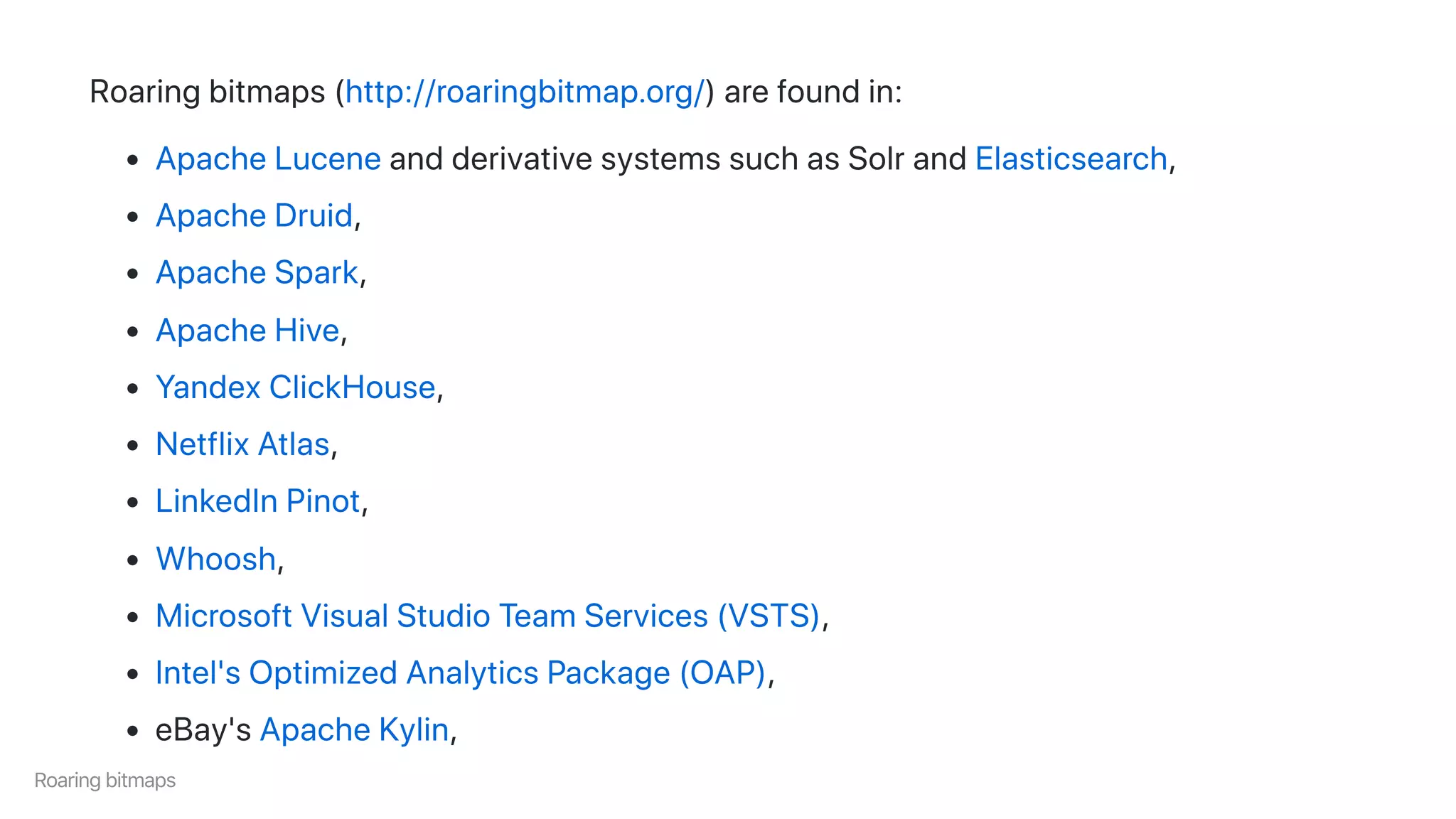 Roaringbitmaps(http://roaringbitmap.org/)arefoundin:
ApacheLuceneandderivativesystemssuchasSolrandElasticsearch,
ApacheDruid,
ApacheSpark,
ApacheHive,
YandexClickHouse,
NetflixAtlas,
LinkedInPinot,
Whoosh,
MicrosoftVisualStudioTeamServices(VSTS),
Intel'sOptimizedAnalyticsPackage(OAP),
eBay'sApacheKylin,
Roaringbitmaps
 