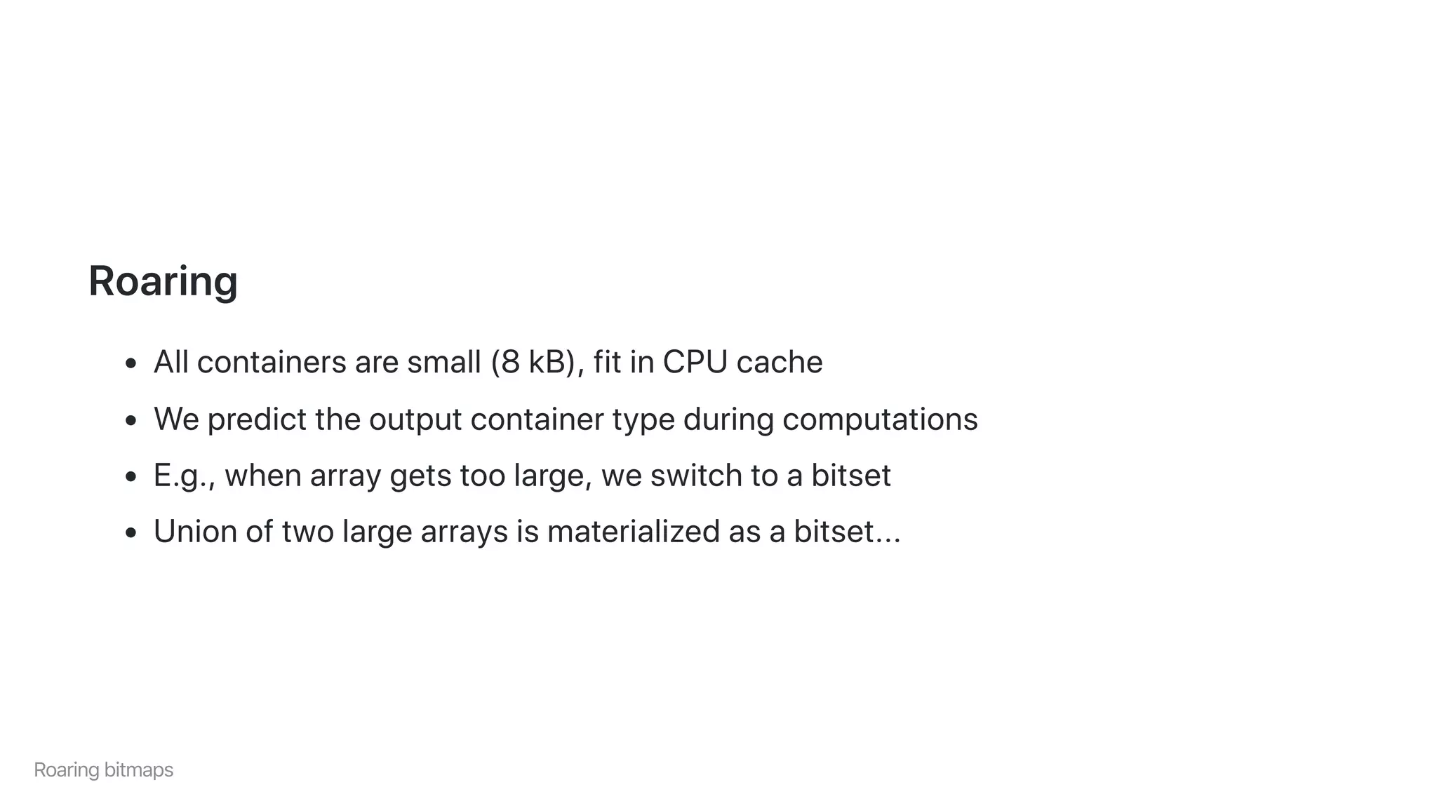 Roaring
Allcontainersaresmall(8kB),fitinCPUcache
Wepredicttheoutputcontainertypeduringcomputations
E.g.,whenarraygetstoolarge,weswitchtoabitset
Unionoftwolargearraysismaterializedasabitset...
Roaringbitmaps
 