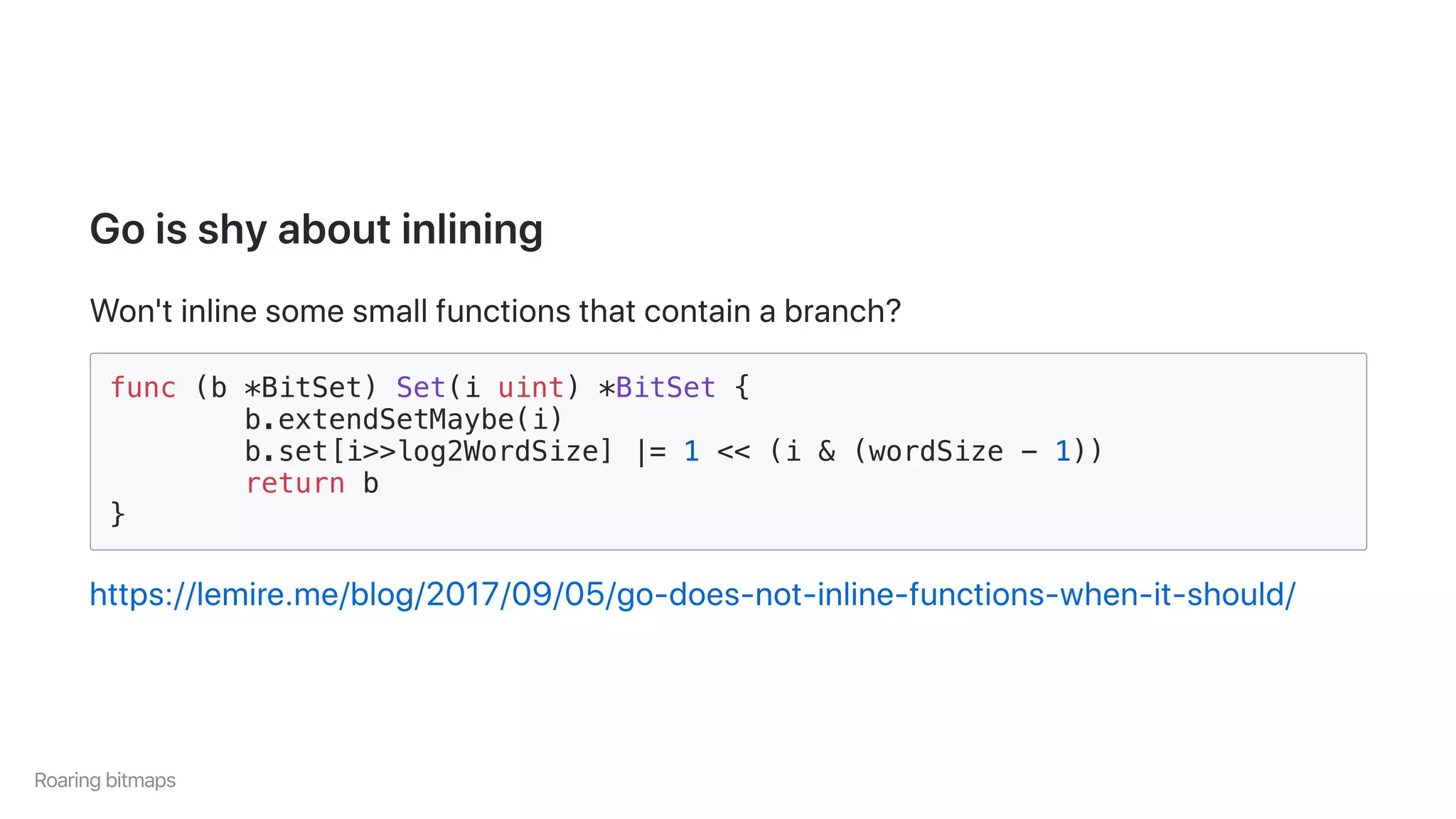 Goisshyaboutinlining
Won'tinlinesomesmallfunctionsthatcontainabranch?
func (b *BitSet) Set(i uint) *BitSet {
b.extendSetMaybe(i)
b.set[i>>log2WordSize] |= 1 << (i & (wordSize - 1))
return b
}
https://lemire.me/blog/2017/09/05/go-does-not-inline-functions-when-it-should/
Roaringbitmaps
 